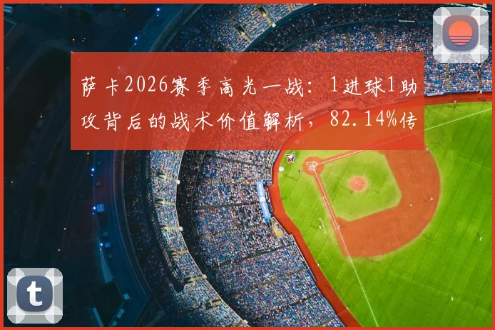 萨卡2026赛季高光一战:1进球1助攻背后的战术价值解析,82.14%传球成功率说明了什么?