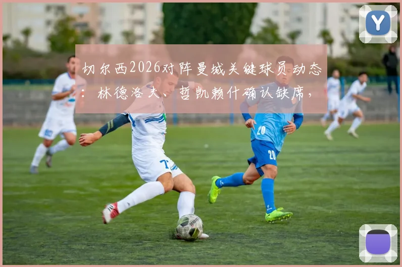 切尔西2026对阵曼城关键球员动态:林德洛夫、哲凯赖什确认缺席,伊萨克复出时间表曝光