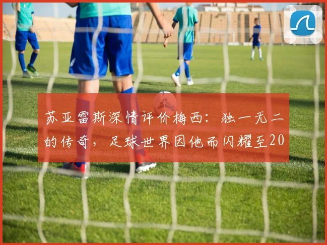 苏亚雷斯深情评价梅西：独一无二的传奇，足球世界因他而闪耀至2026
