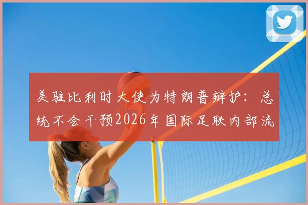 美驻比利时大使为特朗普辩护：总统不会干预2026年国际足联内部流程详情解读