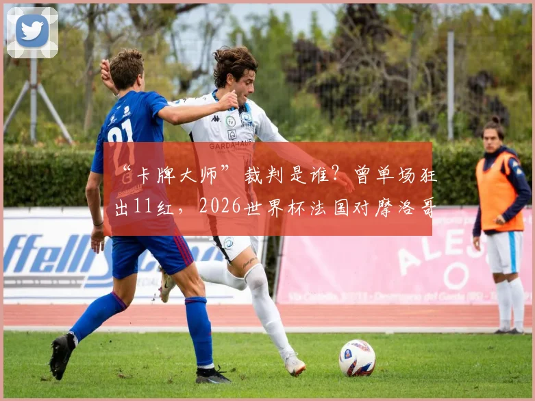 “卡牌大师”裁判是谁?曾单场狂出11红,2026世界杯法国对摩洛哥他会执法吗?
