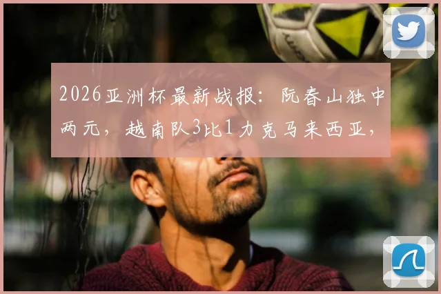 2026亚洲杯最新战报:阮春山独中两元,越南队3比1力克马来西亚,小组出线形势分析