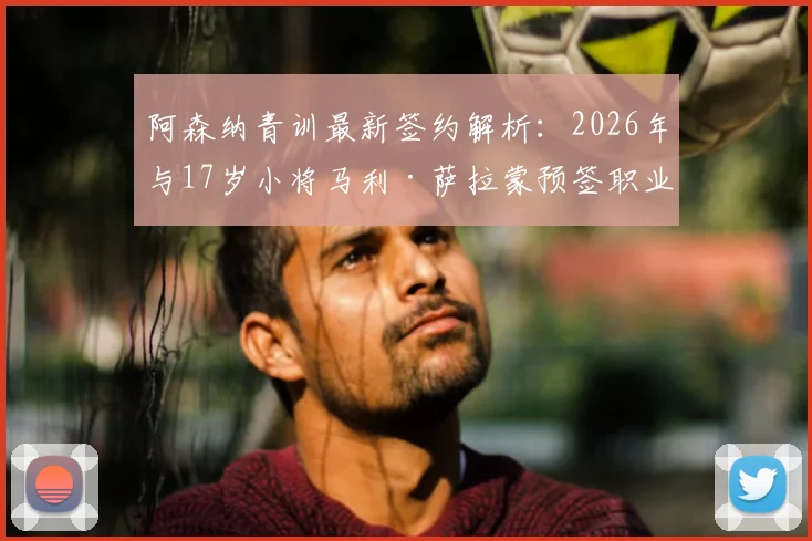 阿森纳青训最新签约解析:2026年与17岁小将马利·萨拉蒙预签职业合同意味着什么?未来发展前景如何?