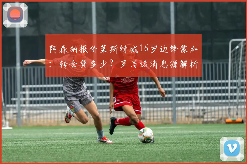 阿森纳报价莱斯特城16岁边锋蒙加：转会费多少？罗马诺消息源解析，附蒙加技术特点及未来前景展望