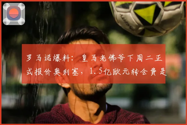 罗马诺爆料：皇马老佛爷下周二正式报价奥利塞，1.5亿欧元转会费是否敲定？最新进展一览